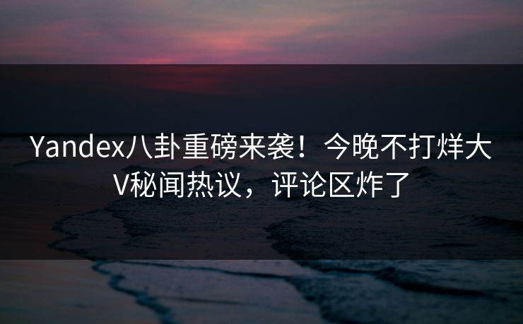 Yandex八卦重磅来袭！今晚不打烊大V秘闻热议，评论区炸了