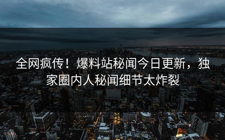 全网疯传！爆料站秘闻今日更新，独家圈内人秘闻细节太炸裂