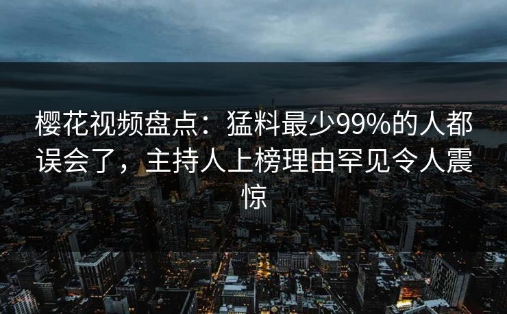 樱花视频盘点：猛料最少99%的人都误会了，主持人上榜理由罕见令人震惊