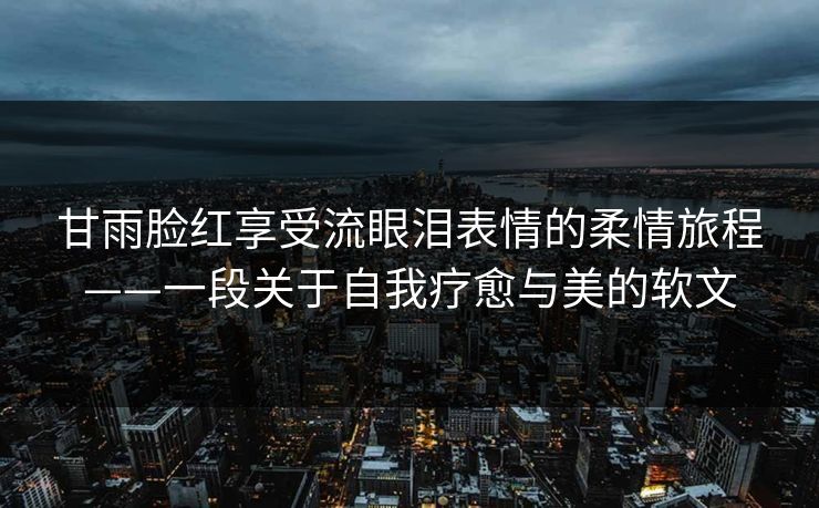 甘雨脸红享受流眼泪表情的柔情旅程——一段关于自我疗愈与美的软文