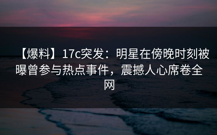 【爆料】17c突发：明星在傍晚时刻被曝曾参与热点事件，震撼人心席卷全网