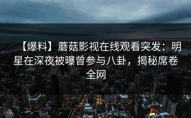 【爆料】蘑菇影视在线观看突发：明星在深夜被曝曾参与八卦，揭秘席卷全网