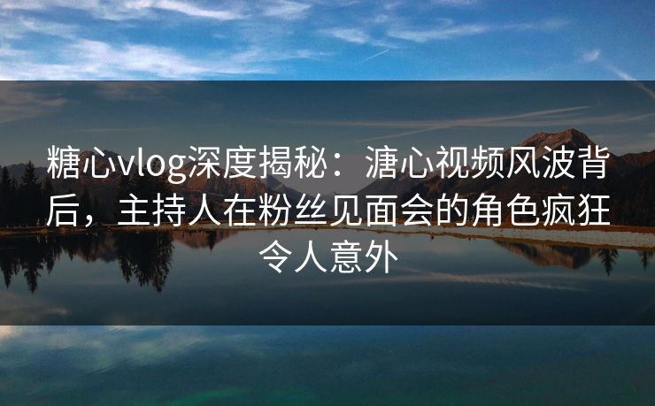 糖心vlog深度揭秘：溏心视频风波背后，主持人在粉丝见面会的角色疯狂令人意外