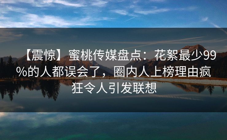 【震惊】蜜桃传媒盘点：花絮最少99%的人都误会了，圈内人上榜理由疯狂令人引发联想