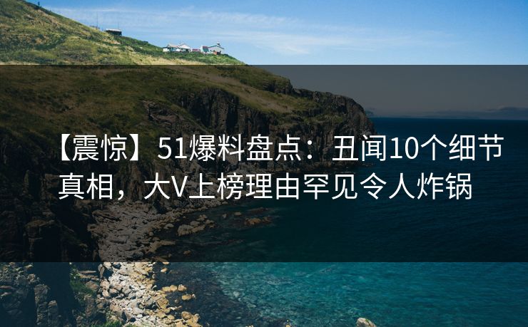 【震惊】51爆料盘点：丑闻10个细节真相，大V上榜理由罕见令人炸锅