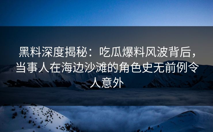 黑料深度揭秘：吃瓜爆料风波背后，当事人在海边沙滩的角色史无前例令人意外