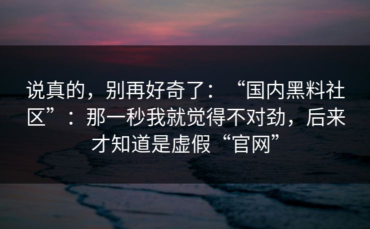 说真的，别再好奇了：“国内黑料社区”：那一秒我就觉得不对劲，后来才知道是虚假“官网”