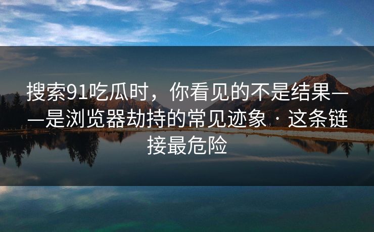 搜索91吃瓜时，你看见的不是结果——是浏览器劫持的常见迹象 · 这条链接最危险