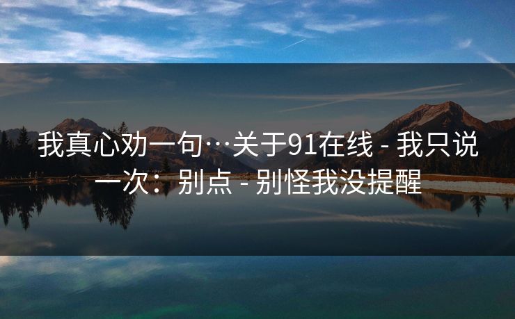 我真心劝一句…关于91在线 - 我只说一次：别点 - 别怪我没提醒