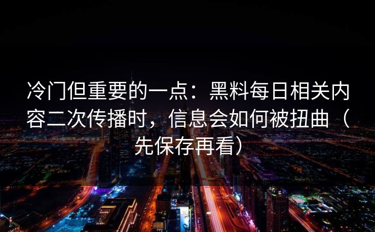 冷门但重要的一点：黑料每日相关内容二次传播时，信息会如何被扭曲（先保存再看）