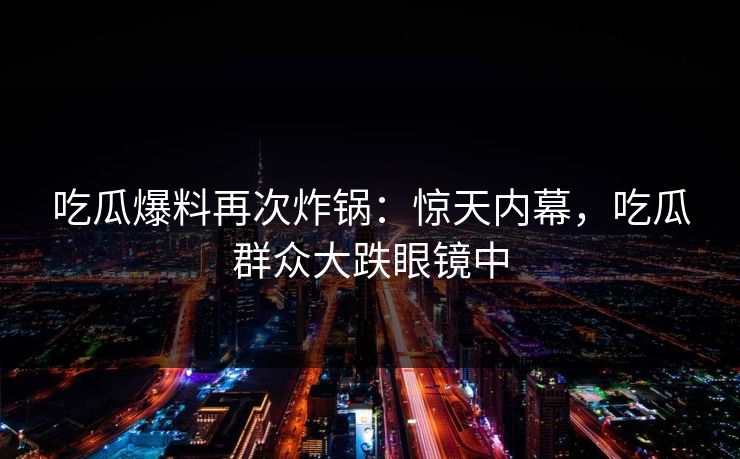 吃瓜爆料再次炸锅：惊天内幕，吃瓜群众大跌眼镜中