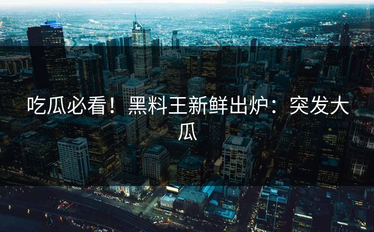 吃瓜必看！黑料王新鲜出炉：突发大瓜