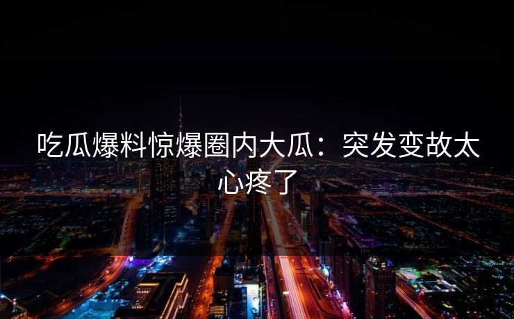 吃瓜爆料惊爆圈内大瓜：突发变故太心疼了
