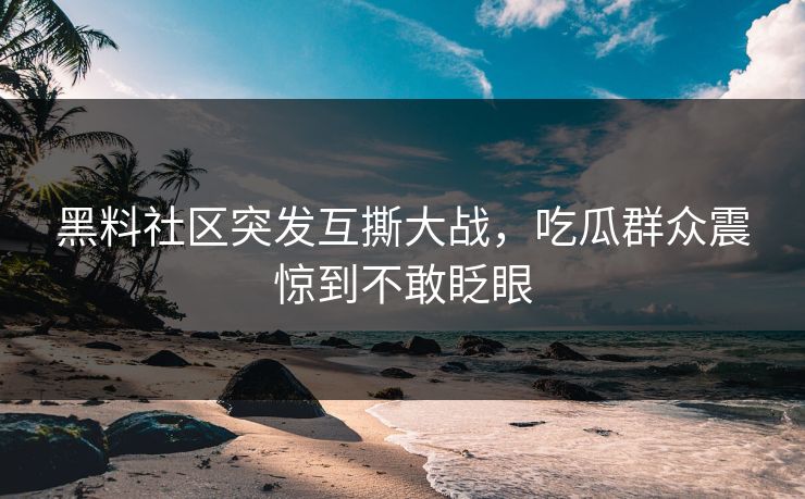 黑料社区突发互撕大战，吃瓜群众震惊到不敢眨眼
