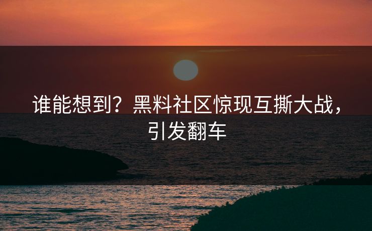 谁能想到？黑料社区惊现互撕大战，引发翻车