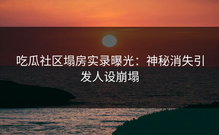 吃瓜社区塌房实录曝光：神秘消失引发人设崩塌