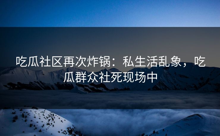 吃瓜社区再次炸锅：私生活乱象，吃瓜群众社死现场中