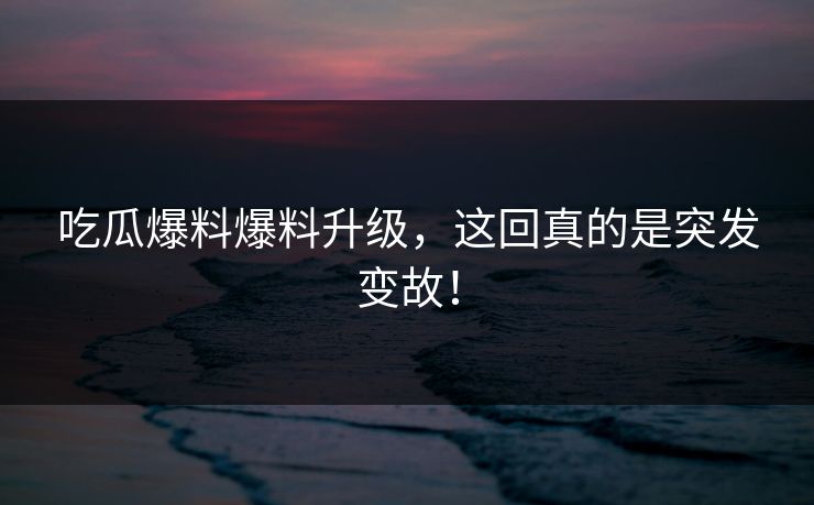 吃瓜爆料爆料升级，这回真的是突发变故！