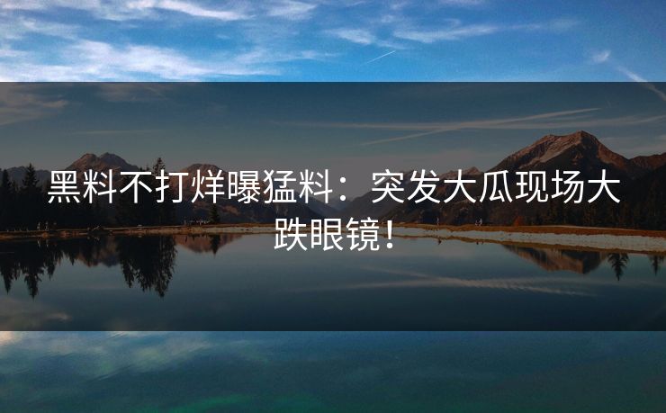 黑料不打烊曝猛料：突发大瓜现场大跌眼镜！