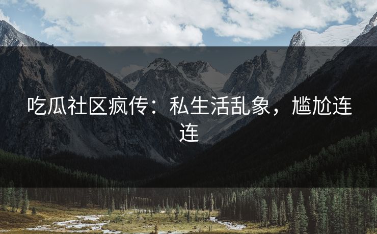 吃瓜社区疯传：私生活乱象，尴尬连连