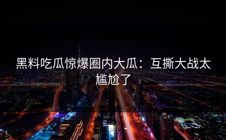 黑料吃瓜惊爆圈内大瓜：互撕大战太尴尬了