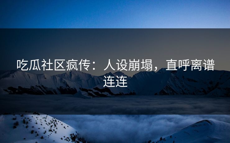 吃瓜社区疯传：人设崩塌，直呼离谱连连