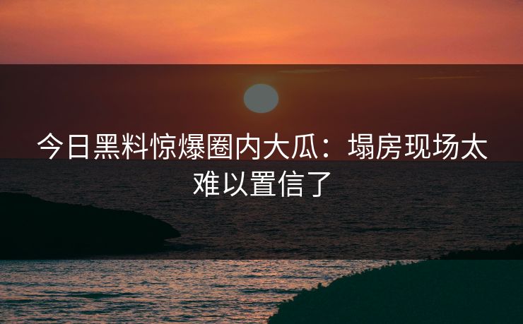 今日黑料惊爆圈内大瓜：塌房现场太难以置信了