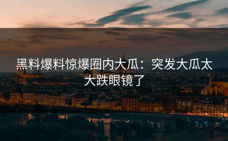 黑料爆料惊爆圈内大瓜：突发大瓜太大跌眼镜了