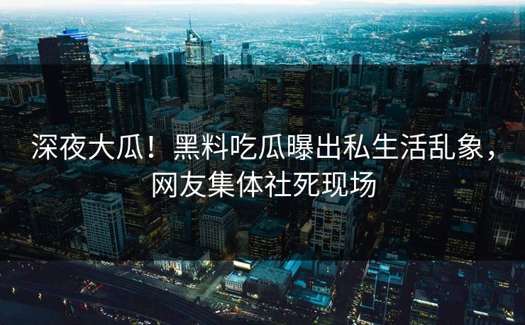 深夜大瓜！黑料吃瓜曝出私生活乱象，网友集体社死现场