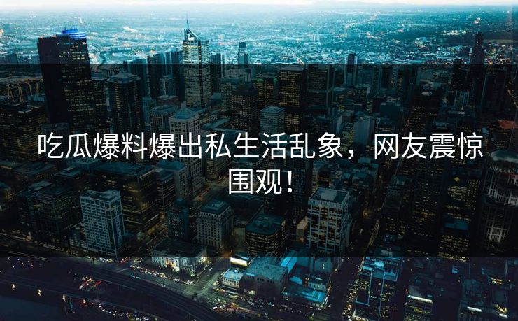 吃瓜爆料爆出私生活乱象，网友震惊围观！