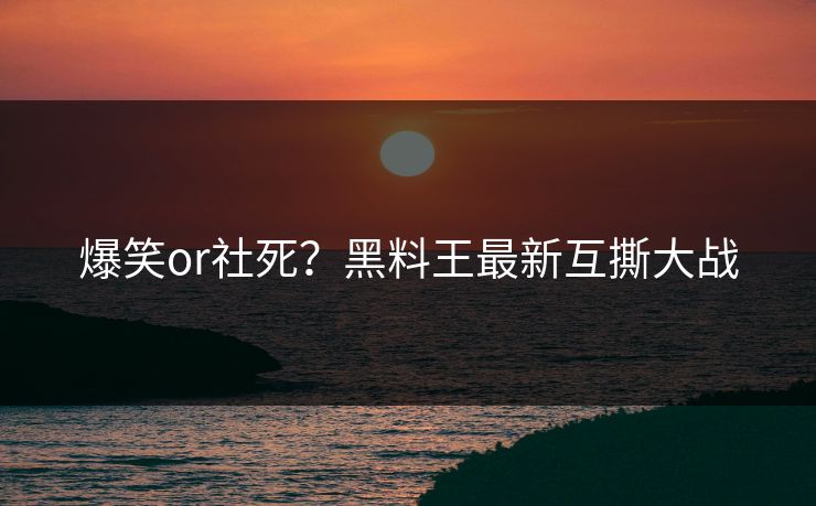 爆笑or社死？黑料王最新互撕大战
