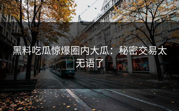 黑料吃瓜惊爆圈内大瓜：秘密交易太无语了