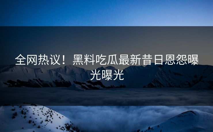 全网热议！黑料吃瓜最新昔日恩怨曝光曝光