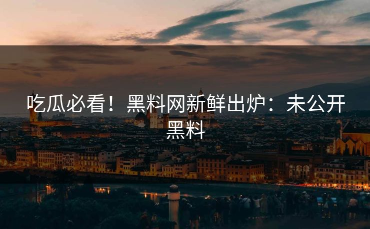 吃瓜必看！黑料网新鲜出炉：未公开黑料