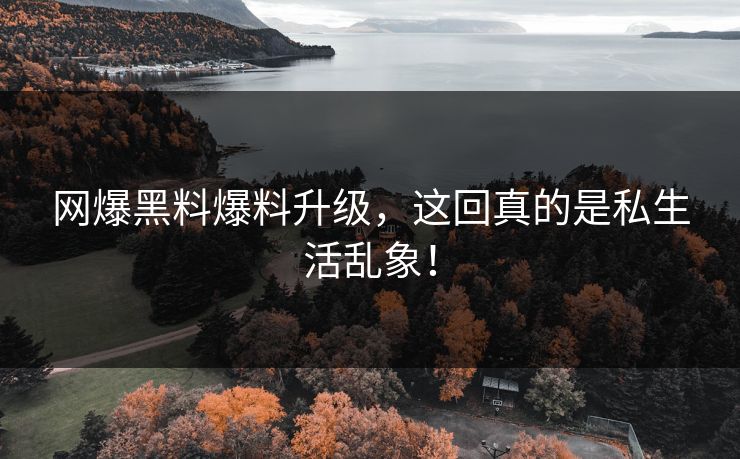 网爆黑料爆料升级，这回真的是私生活乱象！