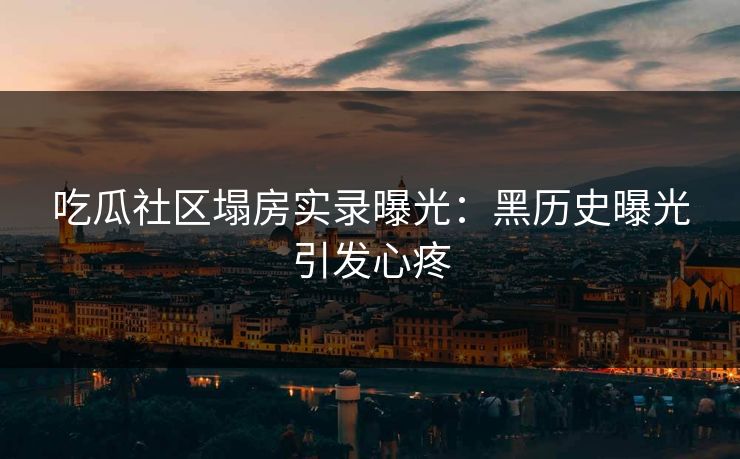 吃瓜社区塌房实录曝光：黑历史曝光引发心疼