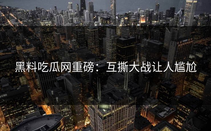 黑料吃瓜网重磅：互撕大战让人尴尬