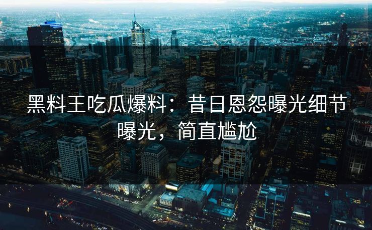黑料王吃瓜爆料：昔日恩怨曝光细节曝光，简直尴尬