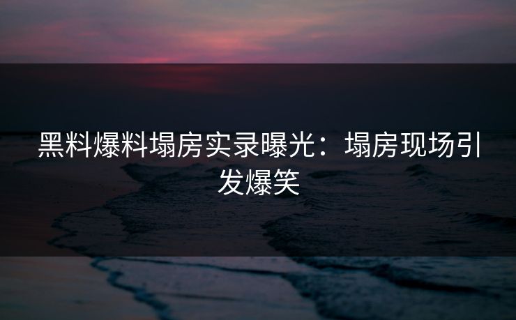 黑料爆料塌房实录曝光：塌房现场引发爆笑