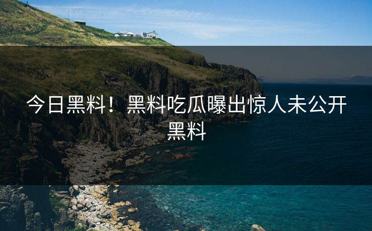 今日黑料！黑料吃瓜曝出惊人未公开黑料