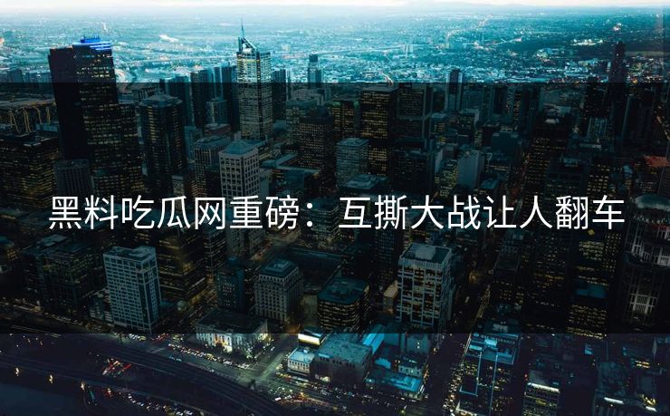 黑料吃瓜网重磅：互撕大战让人翻车