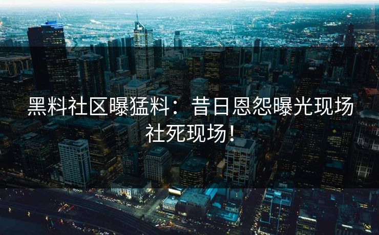 黑料社区曝猛料：昔日恩怨曝光现场社死现场！