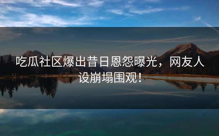 吃瓜社区爆出昔日恩怨曝光，网友人设崩塌围观！