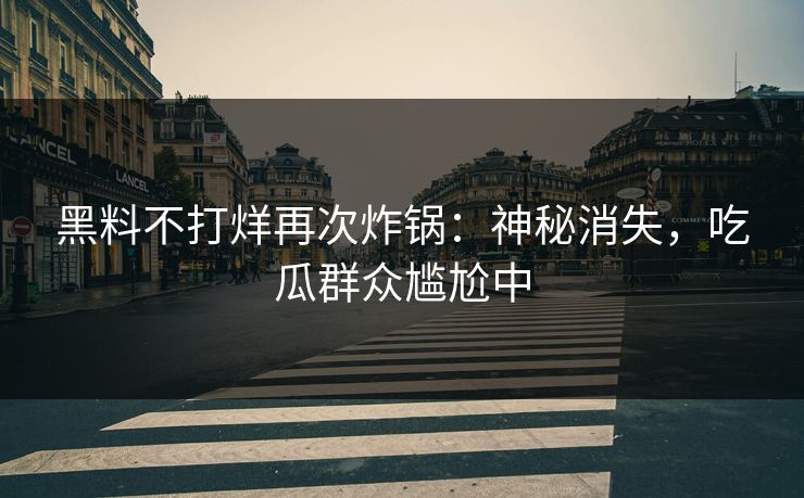 黑料不打烊再次炸锅：神秘消失，吃瓜群众尴尬中