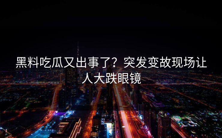 黑料吃瓜又出事了？突发变故现场让人大跌眼镜