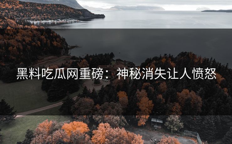 黑料吃瓜网重磅：神秘消失让人愤怒