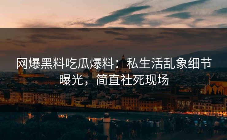 网爆黑料吃瓜爆料：私生活乱象细节曝光，简直社死现场