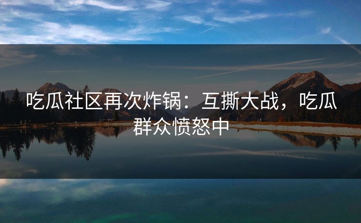 吃瓜社区再次炸锅：互撕大战，吃瓜群众愤怒中