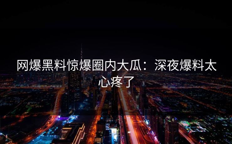 网爆黑料惊爆圈内大瓜：深夜爆料太心疼了
