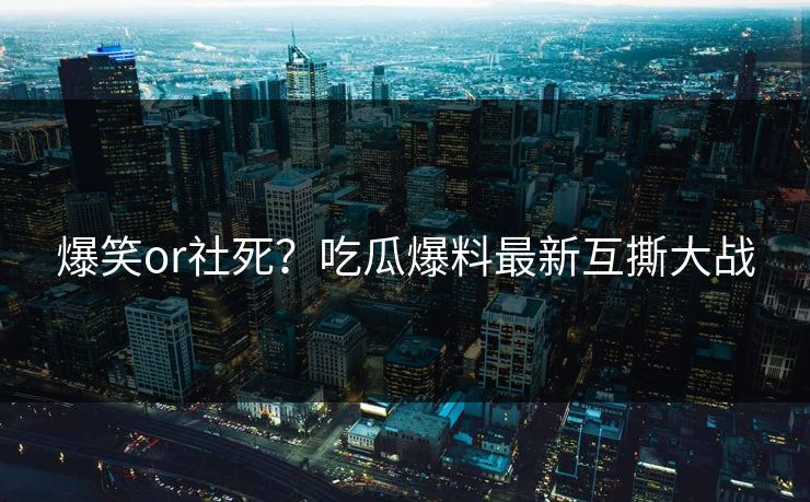 爆笑or社死？吃瓜爆料最新互撕大战